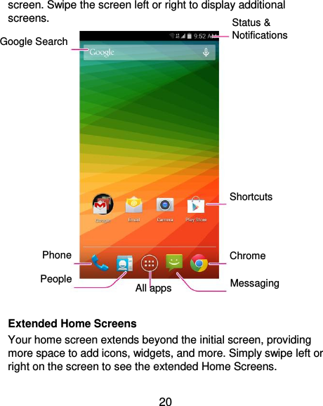  20 screen. Swipe the screen left or right to display additional screens.   Extended Home Screens Your home screen extends beyond the initial screen, providing more space to add icons, widgets, and more. Simply swipe left or right on the screen to see the extended Home Screens. Status &amp; Notifications Google Search Chrome Messaging Shortcuts People Phone All apps 