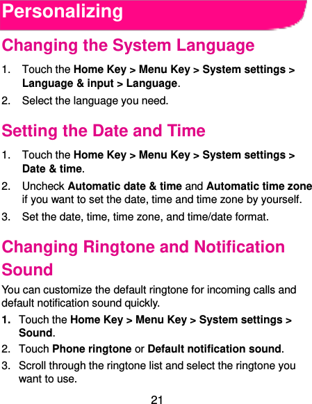  21 Personalizing Changing the System Language 1.  Touch the Home Key &gt; Menu Key &gt; System settings &gt; Language &amp; input &gt; Language. 2.  Select the language you need. Setting the Date and Time 1.  Touch the Home Key &gt; Menu Key &gt; System settings &gt; Date &amp; time. 2.  Uncheck Automatic date &amp; time and Automatic time zone if you want to set the date, time and time zone by yourself. 3. Set the date, time, time zone, and time/date format. Changing Ringtone and Notification Sound You can customize the default ringtone for incoming calls and default notification sound quickly. 1. Touch the Home Key &gt; Menu Key &gt; System settings &gt; Sound. 2.  Touch Phone ringtone or Default notification sound. 3.  Scroll through the ringtone list and select the ringtone you want to use. 