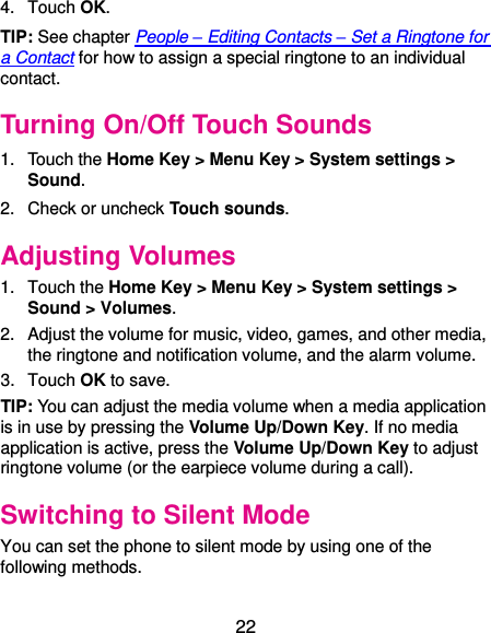  22 4.  Touch OK. TIP: See chapter People – Editing Contacts – Set a Ringtone for a Contact for how to assign a special ringtone to an individual contact. Turning On/Off Touch Sounds 1.  Touch the Home Key &gt; Menu Key &gt; System settings &gt; Sound. 2.  Check or uncheck Touch sounds.   Adjusting Volumes 1.  Touch the Home Key &gt; Menu Key &gt; System settings &gt; Sound &gt; Volumes. 2.  Adjust the volume for music, video, games, and other media, the ringtone and notification volume, and the alarm volume.   3.  Touch OK to save. TIP: You can adjust the media volume when a media application is in use by pressing the Volume Up/Down Key. If no media application is active, press the Volume Up/Down Key to adjust ringtone volume (or the earpiece volume during a call).   Switching to Silent Mode You can set the phone to silent mode by using one of the following methods. 