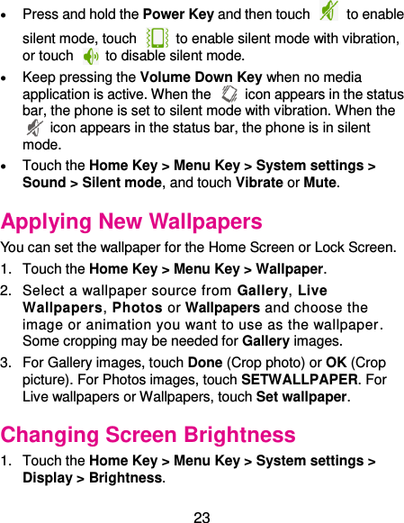  23  Press and hold the Power Key and then touch    to enable silent mode, touch    to enable silent mode with vibration, or touch    to disable silent mode.  Keep pressing the Volume Down Key when no media application is active. When the    icon appears in the status bar, the phone is set to silent mode with vibration. When the   icon appears in the status bar, the phone is in silent mode.  Touch the Home Key &gt; Menu Key &gt; System settings &gt; Sound &gt; Silent mode, and touch Vibrate or Mute. Applying New Wallpapers You can set the wallpaper for the Home Screen or Lock Screen. 1.  Touch the Home Key &gt; Menu Key &gt; Wallpaper. 2.  Select a wallpaper source from Gallery, Live Wallpapers, Photos or Wallpapers and choose the image or animation you want to use as the wallpaper. Some cropping may be needed for Gallery images. 3.  For Gallery images, touch Done (Crop photo) or OK (Crop picture). For Photos images, touch SETWALLPAPER. For Live wallpapers or Wallpapers, touch Set wallpaper. Changing Screen Brightness 1.  Touch the Home Key &gt; Menu Key &gt; System settings &gt; Display &gt; Brightness. 