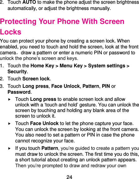  24 2.  Touch AUTO to make the phone adjust the screen brightness automatically, or adjust the brightness manually. Protecting Your Phone With Screen Locks You can protect your phone by creating a screen lock. When enabled, you need to touch and hold the screen, look at the front camera，draw a pattern or enter a numeric PIN or password to unlock the phone’s screen and keys. 1.  Touch the Home Key &gt; Menu Key &gt; System settings &gt; Security. 2.  Touch Screen lock. 3.  Touch Long press, Face Unlock, Pattern, PIN or Password.  Touch Long press to enable screen lock and allow unlock with a ‘touch and hold’ gesture. You can unlock the screen by touching and holding any blank area of the screen to unlock it.  Touch Face Unlock to let the phone capture your face. You can unlock the screen by looking at the front camera. You also need to set a pattern or PIN in case the phone cannot recognize your face.  If you touch Pattern, you’re guided to create a pattern you must draw to unlock the screen. The first time you do this, a short tutorial about creating an unlock pattern appears. Then you’re prompted to draw and redraw your own 
