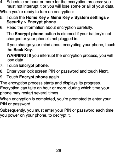  26 4.  Schedule an hour or more for the encryption process: you must not interrupt it or you will lose some or all of your data. When you&apos;re ready to turn on encryption: 5.  Touch the Home Key &gt; Menu Key &gt; System settings &gt; Security &gt; Encrypt phone. 6.  Read the information about encryption carefully.   The Encrypt phone button is dimmed if your battery&apos;s not charged or your phone&apos;s not plugged in. If you change your mind about encrypting your phone, touch the Back Key. WARNING! If you interrupt the encryption process, you will lose data. 7.  Touch Encrypt phone. 8.  Enter your lock screen PIN or password and touch Next. 9.  Touch Encrypt phone again. The encryption process starts and displays its progress. Encryption can take an hour or more, during which time your phone may restart several times. When encryption is completed, you&apos;re prompted to enter your PIN or password. Subsequently, you must enter your PIN or password each time you power on your phone, to decrypt it. 
