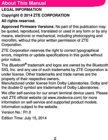  2 About This Manual LEGAL INFORMATION   Copyright © 2014 ZTE CORPORATION   All rights reserved.   Approved Firmware Versions: No part of this publication may be quoted, reproduced, translated or used in any form or by any means, electronic or mechanical, including photocopying and microfilm, without the prior written permission of ZTE Corporation.   ZTE Corporation reserves the right to correct typographical errors, misprints or update specifications in this guide without prior notice.   The Bluetooth® trademark and logos are owned by the Bluetooth SIG, Inc. and any use of such trademarks by ZTE Corporation is under license. Other trademarks and trade names are the property of their respective owners.   Manufactured under license from Dolby Laboratories. Dolby and the double-D symbol are trademarks of Dolby Laboratories.   We offer self-service for our smart terminal device users. Please visit ZTE official website (at www.ztedevice.com) for more information on self-service and supported product models. Information subject to the website. Version No.: R1.0   Edition Time: July 15, 2014   