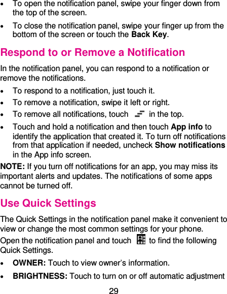  29  To open the notification panel, swipe your finger down from the top of the screen.  To close the notification panel, swipe your finger up from the bottom of the screen or touch the Back Key. Respond to or Remove a Notification In the notification panel, you can respond to a notification or remove the notifications.    To respond to a notification, just touch it.  To remove a notification, swipe it left or right.  To remove all notifications, touch    in the top.  Touch and hold a notification and then touch App info to identify the application that created it. To turn off notifications from that application if needed, uncheck Show notifications in the App info screen. NOTE: If you turn off notifications for an app, you may miss its important alerts and updates. The notifications of some apps cannot be turned off. Use Quick Settings The Quick Settings in the notification panel make it convenient to view or change the most common settings for your phone. Open the notification panel and touch    to find the following Quick Settings.  OWNER: Touch to view owner’s information.  BRIGHTNESS: Touch to turn on or off automatic adjustment 