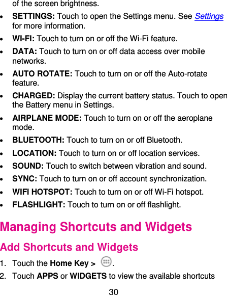  30 of the screen brightness.  SETTINGS: Touch to open the Settings menu. See Settings for more information.  WI-FI: Touch to turn on or off the Wi-Fi feature.  DATA: Touch to turn on or off data access over mobile networks.  AUTO ROTATE: Touch to turn on or off the Auto-rotate feature.  CHARGED: Display the current battery status. Touch to open the Battery menu in Settings.  AIRPLANE MODE: Touch to turn on or off the aeroplane mode.  BLUETOOTH: Touch to turn on or off Bluetooth.  LOCATION: Touch to turn on or off location services.    SOUND: Touch to switch between vibration and sound.  SYNC: Touch to turn on or off account synchronization.  WIFI HOTSPOT: Touch to turn on or off Wi-Fi hotspot.  FLASHLIGHT: Touch to turn on or off flashlight. Managing Shortcuts and Widgets Add Shortcuts and Widgets 1.  Touch the Home Key &gt;  . 2.  Touch APPS or WIDGETS to view the available shortcuts 