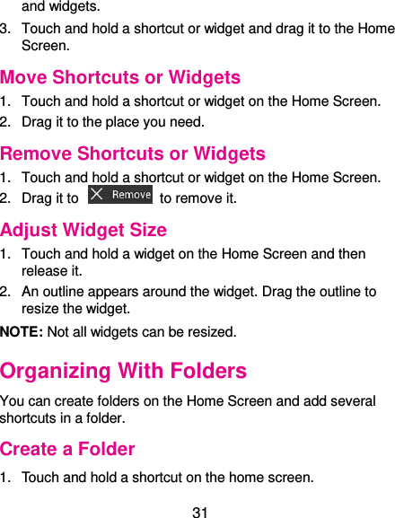  31 and widgets. 3.  Touch and hold a shortcut or widget and drag it to the Home Screen. Move Shortcuts or Widgets 1.  Touch and hold a shortcut or widget on the Home Screen. 2.  Drag it to the place you need. Remove Shortcuts or Widgets 1.  Touch and hold a shortcut or widget on the Home Screen. 2.  Drag it to    to remove it. Adjust Widget Size 1.  Touch and hold a widget on the Home Screen and then release it. 2.  An outline appears around the widget. Drag the outline to resize the widget. NOTE: Not all widgets can be resized. Organizing With Folders You can create folders on the Home Screen and add several shortcuts in a folder. Create a Folder 1.  Touch and hold a shortcut on the home screen. 