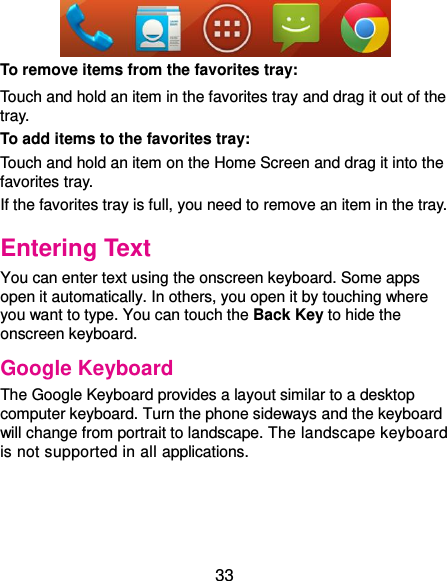  33  To remove items from the favorites tray: Touch and hold an item in the favorites tray and drag it out of the tray. To add items to the favorites tray: Touch and hold an item on the Home Screen and drag it into the favorites tray.   If the favorites tray is full, you need to remove an item in the tray. Entering Text You can enter text using the onscreen keyboard. Some apps open it automatically. In others, you open it by touching where you want to type. You can touch the Back Key to hide the onscreen keyboard. Google Keyboard The Google Keyboard provides a layout similar to a desktop computer keyboard. Turn the phone sideways and the keyboard will change from portrait to landscape. The landscape keyboard is not supported in all applications.   