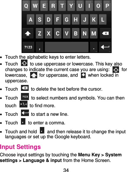  34    Touch the alphabetic keys to enter letters.   Touch    to use uppercase or lowercase. This key also changes to indicate the current case you are using:    for lowercase,    for uppercase, and    when locked in uppercase.   Touch    to delete the text before the cursor.   Touch    to select numbers and symbols. You can then touch    to find more.     Touch    to start a new line.   Touch    to enter a comma.   Touch and hold    and then release it to change the input languages or set up the Google keyboard. Input Settings Choose input settings by touching the Menu Key &gt; System settings &gt; Language &amp; input from the Home Screen. 