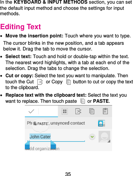  35 In the KEYBOARD &amp; INPUT METHODS section, you can set the default input method and choose the settings for input methods. Editing Text  Move the insertion point: Touch where you want to type. The cursor blinks in the new position, and a tab appears below it. Drag the tab to move the cursor.  Select text: Touch and hold or double-tap within the text. The nearest word highlights, with a tab at each end of the selection. Drag the tabs to change the selection.  Cut or copy: Select the text you want to manipulate. Then touch the Cut    or Copy    button to cut or copy the text to the clipboard.  Replace text with the clipboard text: Select the text you want to replace. Then touch paste   or PASTE.  