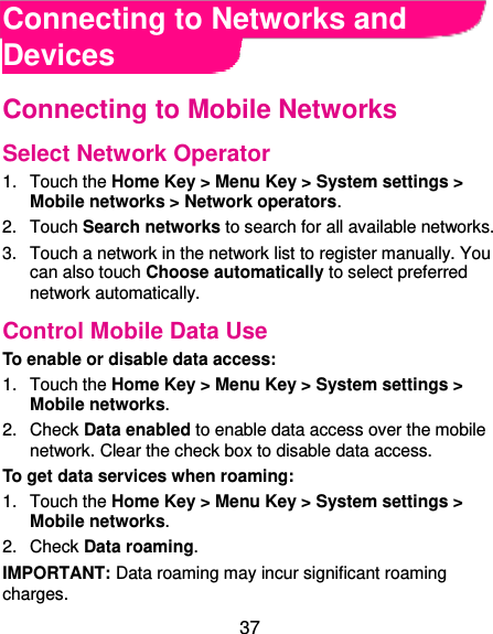  37 Connecting to Networks and Devices Connecting to Mobile Networks Select Network Operator 1.  Touch the Home Key &gt; Menu Key &gt; System settings &gt; Mobile networks &gt; Network operators.   2.  Touch Search networks to search for all available networks.   3.  Touch a network in the network list to register manually. You can also touch Choose automatically to select preferred network automatically. Control Mobile Data Use To enable or disable data access: 1.  Touch the Home Key &gt; Menu Key &gt; System settings &gt; Mobile networks.   2.  Check Data enabled to enable data access over the mobile network. Clear the check box to disable data access. To get data services when roaming: 1.  Touch the Home Key &gt; Menu Key &gt; System settings &gt; Mobile networks.   2.  Check Data roaming. IMPORTANT: Data roaming may incur significant roaming charges. 