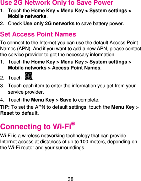  38 Use 2G Network Only to Save Power 1.  Touch the Home Key &gt; Menu Key &gt; System settings &gt; Mobile networks.   2.  Check Use only 2G networks to save battery power. Set Access Point Names To connect to the Internet you can use the default Access Point Names (APN). And if you want to add a new APN, please contact the service provider to get the necessary information. 1.  Touch the Home Key &gt; Menu Key &gt; System settings &gt; Mobile networks &gt; Access Point Names. 2.  Touch  . 3.  Touch each item to enter the information you get from your service provider. 4.  Touch the Menu Key &gt; Save to complete. TIP: To set the APN to default settings, touch the Menu Key &gt; Reset to default. Connecting to Wi-Fi® Wi-Fi is a wireless networking technology that can provide Internet access at distances of up to 100 meters, depending on the Wi-Fi router and your surroundings. 