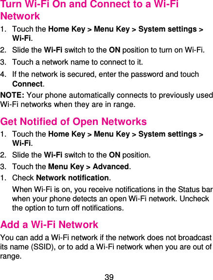  39 Turn Wi-Fi On and Connect to a Wi-Fi Network 1.  Touch the Home Key &gt; Menu Key &gt; System settings &gt; Wi-Fi. 2.  Slide the Wi-Fi switch to the ON position to turn on Wi-Fi.   3.  Touch a network name to connect to it. 4.  If the network is secured, enter the password and touch Connect. NOTE: Your phone automatically connects to previously used Wi-Fi networks when they are in range.   Get Notified of Open Networks 1.  Touch the Home Key &gt; Menu Key &gt; System settings &gt; Wi-Fi. 2.  Slide the Wi-Fi switch to the ON position. 3.  Touch the Menu Key &gt; Advanced. 1.  Check Network notification.   When Wi-Fi is on, you receive notifications in the Status bar when your phone detects an open Wi-Fi network. Uncheck the option to turn off notifications. Add a Wi-Fi Network You can add a Wi-Fi network if the network does not broadcast its name (SSID), or to add a Wi-Fi network when you are out of range. 