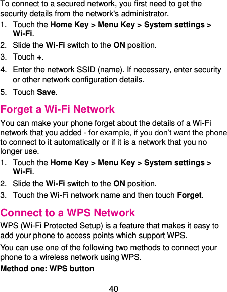  40 To connect to a secured network, you first need to get the security details from the network&apos;s administrator. 1.  Touch the Home Key &gt; Menu Key &gt; System settings &gt; Wi-Fi. 2.  Slide the Wi-Fi switch to the ON position. 3.  Touch +. 4.  Enter the network SSID (name). If necessary, enter security or other network configuration details. 5.  Touch Save. Forget a Wi-Fi Network You can make your phone forget about the details of a Wi-Fi network that you added - for example, if you don’t want the phone to connect to it automatically or if it is a network that you no longer use.   1.  Touch the Home Key &gt; Menu Key &gt; System settings &gt; Wi-Fi. 2.  Slide the Wi-Fi switch to the ON position. 3.  Touch the Wi-Fi network name and then touch Forget. Connect to a WPS Network WPS (Wi-Fi Protected Setup) is a feature that makes it easy to add your phone to access points which support WPS. You can use one of the following two methods to connect your phone to a wireless network using WPS. Method one: WPS button 