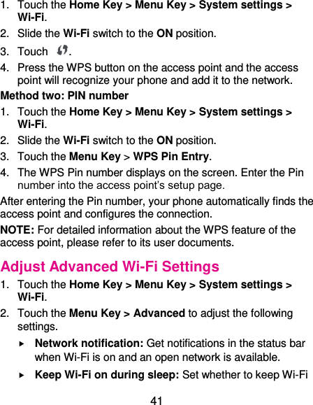  41 1.  Touch the Home Key &gt; Menu Key &gt; System settings &gt; Wi-Fi. 2.  Slide the Wi-Fi switch to the ON position. 3.  Touch  . 4.  Press the WPS button on the access point and the access point will recognize your phone and add it to the network. Method two: PIN number 1.  Touch the Home Key &gt; Menu Key &gt; System settings &gt; Wi-Fi. 2.  Slide the Wi-Fi switch to the ON position. 3.  Touch the Menu Key &gt; WPS Pin Entry. 4.  The WPS Pin number displays on the screen. Enter the Pin number into the access point’s setup page. After entering the Pin number, your phone automatically finds the access point and configures the connection. NOTE: For detailed information about the WPS feature of the access point, please refer to its user documents. Adjust Advanced Wi-Fi Settings 1.  Touch the Home Key &gt; Menu Key &gt; System settings &gt; Wi-Fi. 2.  Touch the Menu Key &gt; Advanced to adjust the following settings.  Network notification: Get notifications in the status bar when Wi-Fi is on and an open network is available.  Keep Wi-Fi on during sleep: Set whether to keep Wi-Fi 