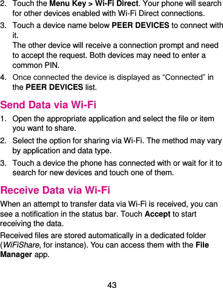  43 2.  Touch the Menu Key &gt; Wi-Fi Direct. Your phone will search for other devices enabled with Wi-Fi Direct connections. 3.  Touch a device name below PEER DEVICES to connect with it. The other device will receive a connection prompt and need to accept the request. Both devices may need to enter a common PIN. 4. Once connected the device is displayed as “Connected” in the PEER DEVICES list. Send Data via Wi-Fi 1.  Open the appropriate application and select the file or item you want to share. 2.  Select the option for sharing via Wi-Fi. The method may vary by application and data type. 3.  Touch a device the phone has connected with or wait for it to search for new devices and touch one of them. Receive Data via Wi-Fi When an attempt to transfer data via Wi-Fi is received, you can see a notification in the status bar. Touch Accept to start receiving the data. Received files are stored automatically in a dedicated folder (WiFiShare, for instance). You can access them with the File Manager app. 