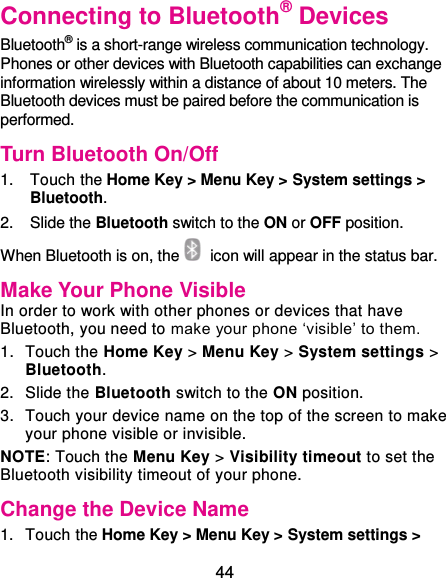  44 Connecting to Bluetooth® Devices Bluetooth® is a short-range wireless communication technology. Phones or other devices with Bluetooth capabilities can exchange information wirelessly within a distance of about 10 meters. The Bluetooth devices must be paired before the communication is performed. Turn Bluetooth On/Off 1.  Touch the Home Key &gt; Menu Key &gt; System settings &gt; Bluetooth. 2.  Slide the Bluetooth switch to the ON or OFF position. When Bluetooth is on, the   icon will appear in the status bar.   Make Your Phone Visible In order to work with other phones or devices that have Bluetooth, you need to make your phone ‘visible’ to them. 1.  Touch the Home Key &gt; Menu Key &gt; System settings &gt; Bluetooth. 2.  Slide the Bluetooth switch to the ON position. 3.  Touch your device name on the top of the screen to make your phone visible or invisible. NOTE: Touch the Menu Key &gt; Visibility timeout to set the Bluetooth visibility timeout of your phone. Change the Device Name 1.  Touch the Home Key &gt; Menu Key &gt; System settings &gt; 