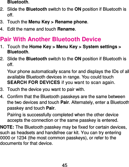  45 Bluetooth. 2.  Slide the Bluetooth switch to the ON position if Bluetooth is off. 3.  Touch the Menu Key &gt; Rename phone. 4.  Edit the name and touch Rename. Pair With Another Bluetooth Device 1.  Touch the Home Key &gt; Menu Key &gt; System settings &gt; Bluetooth. 2.  Slide the Bluetooth switch to the ON position if Bluetooth is off. Your phone automatically scans for and displays the IDs of all available Bluetooth devices in range. You could touch SEARCH FOR DEVICES if you want to scan again. 3.  Touch the device you want to pair with. 4.  Confirm that the Bluetooth passkeys are the same between the two devices and touch Pair. Alternately, enter a Bluetooth passkey and touch Pair. Pairing is successfully completed when the other device accepts the connection or the same passkey is entered. NOTE: The Bluetooth passkey may be fixed for certain devices, such as headsets and handsfree car kit. You can try entering 0000 or 1234 (the most common passkeys), or refer to the documents for that device. 
