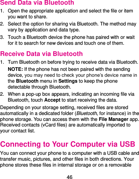  46 Send Data via Bluetooth 1.  Open the appropriate application and select the file or item you want to share. 2.  Select the option for sharing via Bluetooth. The method may vary by application and data type. 3.  Touch a Bluetooth device the phone has paired with or wait for it to search for new devices and touch one of them. Receive Data via Bluetooth 1.  Turn Bluetooth on before trying to receive data via Bluetooth. NOTE: If the phone has not been paired with the sending device, you may need to check your phone’s device name in the Bluetooth menu in Settings to keep the phone detectable through Bluetooth. 2.  When a pop-up box appears, indicating an incoming file via Bluetooth, touch Accept to start receiving the data. Depending on your storage setting, received files are stored automatically in a dedicated folder (Bluetooth, for instance) in the phone storage. You can access them with the File Manager app. Received contacts (vCard files) are automatically imported to your contact list. Connecting to Your Computer via USB You can connect your phone to a computer with a USB cable and transfer music, pictures, and other files in both directions. Your phone stores these files in internal storage or on a removable 