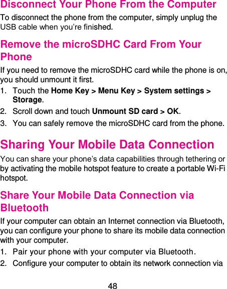  48 Disconnect Your Phone From the Computer To disconnect the phone from the computer, simply unplug the USB cable when you’re finished. Remove the microSDHC Card From Your Phone If you need to remove the microSDHC card while the phone is on, you should unmount it first. 1.  Touch the Home Key &gt; Menu Key &gt; System settings &gt; Storage. 2.  Scroll down and touch Unmount SD card &gt; OK. 3.  You can safely remove the microSDHC card from the phone. Sharing Your Mobile Data Connection You can share your phone’s data capabilities through tethering or by activating the mobile hotspot feature to create a portable Wi-Fi hotspot. Share Your Mobile Data Connection via Bluetooth If your computer can obtain an Internet connection via Bluetooth, you can configure your phone to share its mobile data connection with your computer. 1.  Pair your phone with your computer via Bluetooth. 2.  Configure your computer to obtain its network connection via 