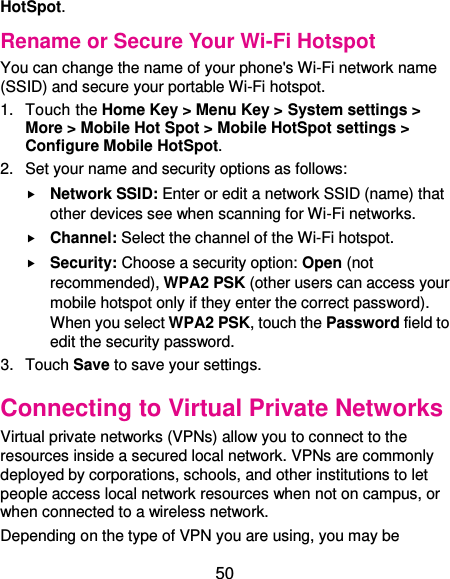  50 HotSpot. Rename or Secure Your Wi-Fi Hotspot You can change the name of your phone&apos;s Wi-Fi network name (SSID) and secure your portable Wi-Fi hotspot. 1.  Touch the Home Key &gt; Menu Key &gt; System settings &gt; More &gt; Mobile Hot Spot &gt; Mobile HotSpot settings &gt; Configure Mobile HotSpot. 2.  Set your name and security options as follows:  Network SSID: Enter or edit a network SSID (name) that other devices see when scanning for Wi-Fi networks.  Channel: Select the channel of the Wi-Fi hotspot.  Security: Choose a security option: Open (not recommended), WPA2 PSK (other users can access your mobile hotspot only if they enter the correct password). When you select WPA2 PSK, touch the Password field to edit the security password. 3.  Touch Save to save your settings. Connecting to Virtual Private Networks Virtual private networks (VPNs) allow you to connect to the resources inside a secured local network. VPNs are commonly deployed by corporations, schools, and other institutions to let people access local network resources when not on campus, or when connected to a wireless network. Depending on the type of VPN you are using, you may be 