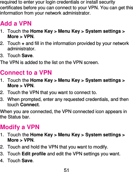  51 required to enter your login credentials or install security certificates before you can connect to your VPN. You can get this information from your network administrator. Add a VPN 1.  Touch the Home Key &gt; Menu Key &gt; System settings &gt; More &gt; VPN. 2.  Touch + and fill in the information provided by your network administrator. 3.  Touch Save. The VPN is added to the list on the VPN screen. Connect to a VPN 1.  Touch the Home Key &gt; Menu Key &gt; System settings &gt; More &gt; VPN. 2.  Touch the VPN that you want to connect to. 3.  When prompted, enter any requested credentials, and then touch Connect.   When you are connected, the VPN connected icon appears in the Status bar. Modify a VPN 1.  Touch the Home Key &gt; Menu Key &gt; System settings &gt; More &gt; VPN. 2.  Touch and hold the VPN that you want to modify. 3.  Touch Edit profile and edit the VPN settings you want. 4.  Touch Save. 