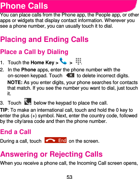  53 Phone Calls You can place calls from the Phone app, the People app, or other apps or widgets that display contact information. Wherever you see a phone number, you can usually touch it to dial. Placing and Ending Calls Place a Call by Dialing 1.  Touch the Home Key &gt;   &gt;  . 2.  In the Phone apps, enter the phone number with the on-screen keypad. Touch    to delete incorrect digits. NOTE: As you enter digits, your phone searches for contacts that match. If you see the number you want to dial, just touch it.   3.  Touch    below the keypad to place the call. TIP: To make an international call, touch and hold the 0 key to enter the plus (+) symbol. Next, enter the country code, followed by the city/area code and then the phone number. End a Call During a call, touch    on the screen. Answering or Rejecting Calls When you receive a phone call, the Incoming Call screen opens, 