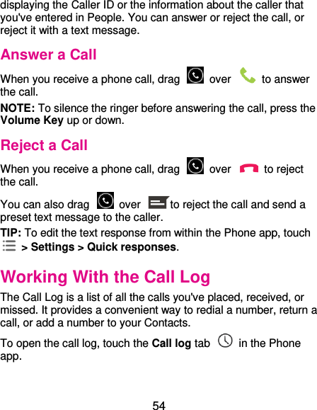  54 displaying the Caller ID or the information about the caller that you&apos;ve entered in People. You can answer or reject the call, or reject it with a text message. Answer a Call When you receive a phone call, drag    over    to answer the call. NOTE: To silence the ringer before answering the call, press the Volume Key up or down. Reject a Call When you receive a phone call, drag    over    to reject the call. You can also drag    over  to reject the call and send a preset text message to the caller.   TIP: To edit the text response from within the Phone app, touch   &gt; Settings &gt; Quick responses. Working With the Call Log The Call Log is a list of all the calls you&apos;ve placed, received, or missed. It provides a convenient way to redial a number, return a call, or add a number to your Contacts. To open the call log, touch the Call log tab    in the Phone app. 