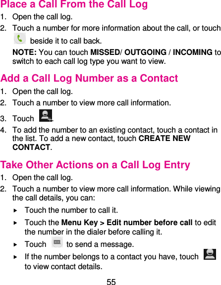  55 Place a Call From the Call Log 1.  Open the call log. 2.  Touch a number for more information about the call, or touch   beside it to call back. NOTE: You can touch MISSED/ OUTGOING / INCOMING to switch to each call log type you want to view. Add a Call Log Number as a Contact 1.  Open the call log. 2.  Touch a number to view more call information. 3.  Touch  . 4.  To add the number to an existing contact, touch a contact in the list. To add a new contact, touch CREATE NEW CONTACT. Take Other Actions on a Call Log Entry 1.  Open the call log. 2.  Touch a number to view more call information. While viewing the call details, you can:  Touch the number to call it.  Touch the Menu Key &gt; Edit number before call to edit the number in the dialer before calling it.  Touch    to send a message.  If the number belongs to a contact you have, touch   to view contact details. 