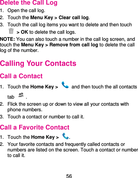  56 Delete the Call Log 1.  Open the call log. 2.  Touch the Menu Key &gt; Clear call log. 3.  Touch the call log items you want to delete and then touch  &gt; OK to delete the call logs. NOTE: You can also touch a number in the call log screen, and touch the Menu Key &gt; Remove from call log to delete the call log of the number. Calling Your Contacts Call a Contact 1.  Touch the Home Key &gt;    and then touch the all contacts tab . 2.  Flick the screen up or down to view all your contacts with phone numbers. 3.  Touch a contact or number to call it. Call a Favorite Contact 1.  Touch the Home Key &gt;  . 2.  Your favorite contacts and frequently called contacts or numbers are listed on the screen. Touch a contact or number to call it. 
