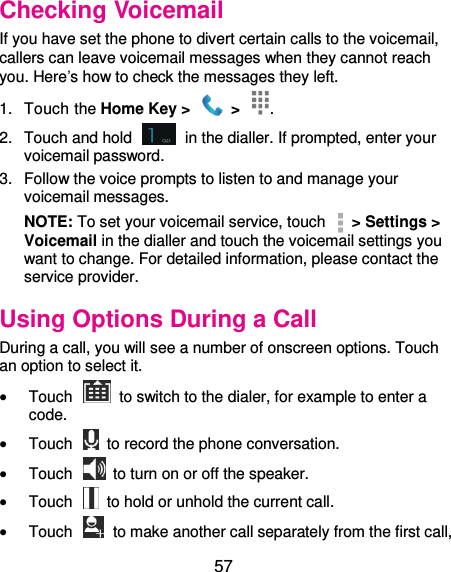  57 Checking Voicemail If you have set the phone to divert certain calls to the voicemail, callers can leave voicemail messages when they cannot reach you. Here’s how to check the messages they left. 1.  Touch the Home Key &gt;    &gt;  . 2.  Touch and hold    in the dialler. If prompted, enter your voicemail password.   3.  Follow the voice prompts to listen to and manage your voicemail messages.   NOTE: To set your voicemail service, touch    &gt; Settings &gt; Voicemail in the dialler and touch the voicemail settings you want to change. For detailed information, please contact the service provider. Using Options During a Call During a call, you will see a number of onscreen options. Touch an option to select it.  Touch    to switch to the dialer, for example to enter a code.  Touch    to record the phone conversation.  Touch    to turn on or off the speaker.  Touch    to hold or unhold the current call.  Touch    to make another call separately from the first call, 