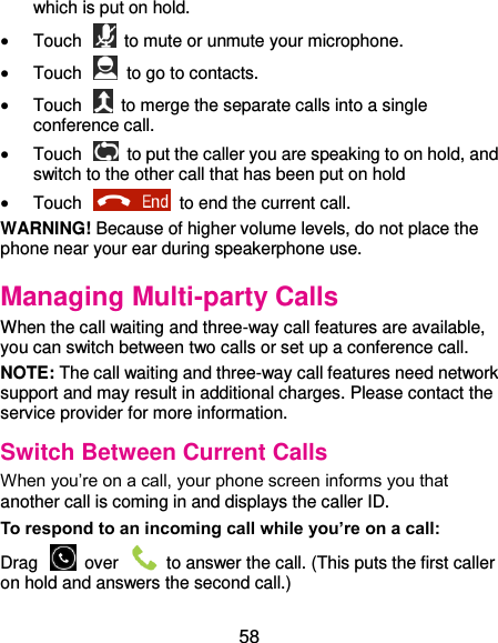 58 which is put on hold.  Touch    to mute or unmute your microphone.  Touch    to go to contacts.  Touch    to merge the separate calls into a single conference call.  Touch    to put the caller you are speaking to on hold, and switch to the other call that has been put on hold  Touch    to end the current call. WARNING! Because of higher volume levels, do not place the phone near your ear during speakerphone use. Managing Multi-party Calls When the call waiting and three-way call features are available, you can switch between two calls or set up a conference call.   NOTE: The call waiting and three-way call features need network support and may result in additional charges. Please contact the service provider for more information. Switch Between Current Calls When you’re on a call, your phone screen informs you that another call is coming in and displays the caller ID. To respond to an incoming call while you’re on a call: Drag    over    to answer the call. (This puts the first caller on hold and answers the second call.) 