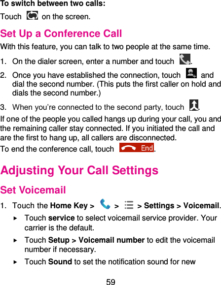  59 To switch between two calls: Touch   on the screen. Set Up a Conference Call With this feature, you can talk to two people at the same time.   1.  On the dialer screen, enter a number and touch  . 2.  Once you have established the connection, touch    and dial the second number. (This puts the first caller on hold and dials the second number.) 3. When you’re connected to the second party, touch  . If one of the people you called hangs up during your call, you and the remaining caller stay connected. If you initiated the call and are the first to hang up, all callers are disconnected. To end the conference call, touch  .   Adjusting Your Call Settings Set Voicemail 1.  Touch the Home Key &gt;   &gt;  &gt; Settings &gt; Voicemail.  Touch service to select voicemail service provider. Your carrier is the default.      Touch Setup &gt; Voicemail number to edit the voicemail number if necessary.  Touch Sound to set the notification sound for new 