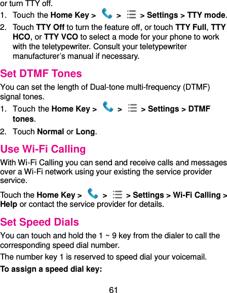 61 or turn TTY off. 1.  Touch the Home Key &gt;   &gt;  &gt; Settings &gt; TTY mode. 2.  Touch TTY Off to turn the feature off, or touch TTY Full, TTY HCO, or TTY VCO to select a mode for your phone to work with the teletypewriter. Consult your teletypewriter manufacturer’s manual if necessary. Set DTMF Tones You can set the length of Dual-tone multi-frequency (DTMF) signal tones. 1.  Touch the Home Key &gt;   &gt;    &gt; Settings &gt; DTMF tones. 2.  Touch Normal or Long. Use Wi-Fi Calling With Wi-Fi Calling you can send and receive calls and messages over a Wi-Fi network using your existing the service provider service.   Touch the Home Key &gt;    &gt;    &gt; Settings &gt; Wi-Fi Calling &gt; Help or contact the service provider for details. Set Speed Dials You can touch and hold the 1 ~ 9 key from the dialer to call the corresponding speed dial number. The number key 1 is reserved to speed dial your voicemail. To assign a speed dial key: 