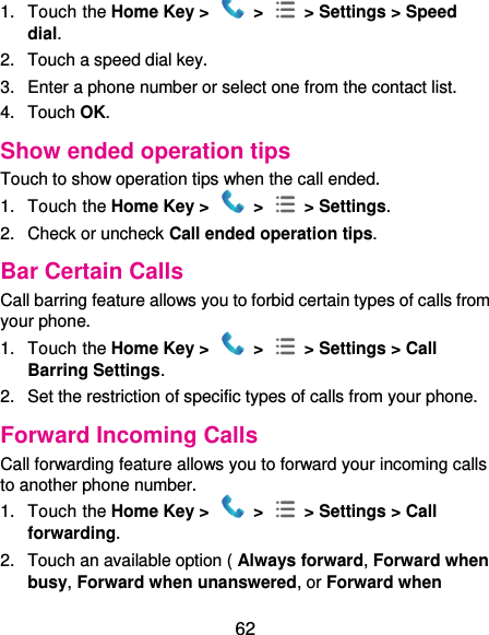  62 1.  Touch the Home Key &gt;   &gt;    &gt; Settings &gt; Speed dial. 2.  Touch a speed dial key. 3.  Enter a phone number or select one from the contact list. 4.  Touch OK. Show ended operation tips Touch to show operation tips when the call ended. 1.  Touch the Home Key &gt;   &gt;    &gt; Settings. 2.  Check or uncheck Call ended operation tips. Bar Certain Calls Call barring feature allows you to forbid certain types of calls from your phone. 1.  Touch the Home Key &gt;   &gt;    &gt; Settings &gt; Call Barring Settings. 2.  Set the restriction of specific types of calls from your phone. Forward Incoming Calls Call forwarding feature allows you to forward your incoming calls to another phone number. 1.  Touch the Home Key &gt;   &gt;    &gt; Settings &gt; Call forwarding. 2.  Touch an available option ( Always forward, Forward when busy, Forward when unanswered, or Forward when 