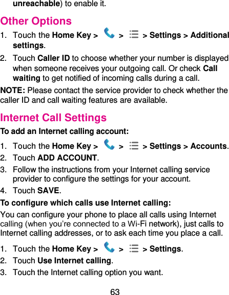  63 unreachable) to enable it. Other Options 1.  Touch the Home Key &gt;   &gt;    &gt; Settings &gt; Additional settings. 2.  Touch Caller ID to choose whether your number is displayed when someone receives your outgoing call. Or check Call waiting to get notified of incoming calls during a call. NOTE: Please contact the service provider to check whether the caller ID and call waiting features are available. Internet Call Settings To add an Internet calling account:   1.  Touch the Home Key &gt;   &gt;    &gt; Settings &gt; Accounts. 2.  Touch ADD ACCOUNT. 3.  Follow the instructions from your Internet calling service provider to configure the settings for your account. 4.  Touch SAVE. To configure which calls use Internet calling: You can configure your phone to place all calls using Internet calling (when you’re connected to a Wi-Fi network), just calls to Internet calling addresses, or to ask each time you place a call. 1.  Touch the Home Key &gt;   &gt;    &gt; Settings. 2.  Touch Use Internet calling. 3.  Touch the Internet calling option you want. 