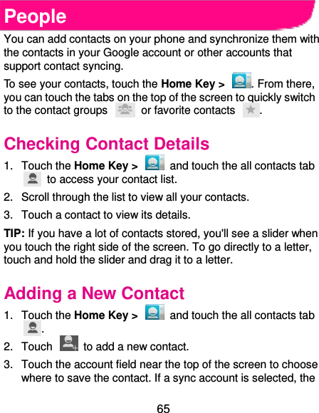  65 People You can add contacts on your phone and synchronize them with the contacts in your Google account or other accounts that support contact syncing. To see your contacts, touch the Home Key &gt;  . From there, you can touch the tabs on the top of the screen to quickly switch to the contact groups    or favorite contacts  . Checking Contact Details 1.  Touch the Home Key &gt;    and touch the all contacts tab   to access your contact list. 2.  Scroll through the list to view all your contacts. 3.  Touch a contact to view its details. TIP: If you have a lot of contacts stored, you&apos;ll see a slider when you touch the right side of the screen. To go directly to a letter, touch and hold the slider and drag it to a letter. Adding a New Contact 1.  Touch the Home Key &gt;    and touch the all contacts tab . 2.  Touch    to add a new contact. 3.  Touch the account field near the top of the screen to choose where to save the contact. If a sync account is selected, the 