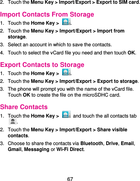  67 2.  Touch the Menu Key &gt; Import/Export &gt; Export to SIM card. Import Contacts From Storage 1.  Touch the Home Key &gt;  . 2.  Touch the Menu Key &gt; Import/Export &gt; Import from storage. 3.  Select an account in which to save the contacts. 4.  Touch to select the vCard file you need and then touch OK. Export Contacts to Storage 1.  Touch the Home Key &gt;  . 2.  Touch the Menu Key &gt; Import/Export &gt; Export to storage. 3.  The phone will prompt you with the name of the vCard file. Touch OK to create the file on the microSDHC card. Share Contacts 1.  Touch the Home Key &gt;    and touch the all contacts tab . 2.  Touch the Menu Key &gt; Import/Export &gt; Share visible contacts. 3.  Choose to share the contacts via Bluetooth, Drive, Email, Gmail, Messaging or Wi-Fi Direct. 