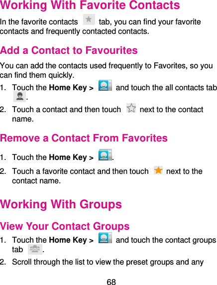  68 Working With Favorite Contacts In the favorite contacts    tab, you can find your favorite contacts and frequently contacted contacts. Add a Contact to Favourites You can add the contacts used frequently to Favorites, so you can find them quickly. 1.  Touch the Home Key &gt;    and touch the all contacts tab . 2.  Touch a contact and then touch    next to the contact name. Remove a Contact From Favorites 1.  Touch the Home Key &gt;  . 2.  Touch a favorite contact and then touch    next to the contact name. Working With Groups View Your Contact Groups 1.  Touch the Home Key &gt;    and touch the contact groups tab  . 2.  Scroll through the list to view the preset groups and any 