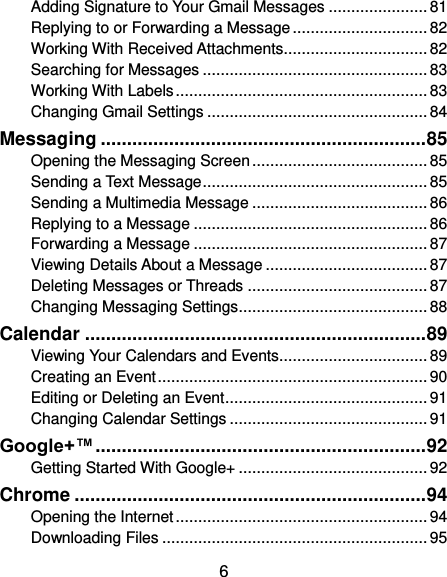  6 Adding Signature to Your Gmail Messages ...................... 81 Replying to or Forwarding a Message .............................. 82 Working With Received Attachments ................................ 82 Searching for Messages .................................................. 83 Working With Labels ........................................................ 83 Changing Gmail Settings ................................................. 84 Messaging .............................................................. 85 Opening the Messaging Screen ....................................... 85 Sending a Text Message .................................................. 85 Sending a Multimedia Message ....................................... 86 Replying to a Message .................................................... 86 Forwarding a Message .................................................... 87 Viewing Details About a Message .................................... 87 Deleting Messages or Threads ........................................ 87 Changing Messaging Settings .......................................... 88 Calendar ................................................................. 89 Viewing Your Calendars and Events................................. 89 Creating an Event ............................................................ 90 Editing or Deleting an Event ............................................. 91 Changing Calendar Settings ............................................ 91 Google+™ ............................................................... 92 Getting Started With Google+ .......................................... 92 Chrome ................................................................... 94 Opening the Internet ........................................................ 94 Downloading Files ........................................................... 95 