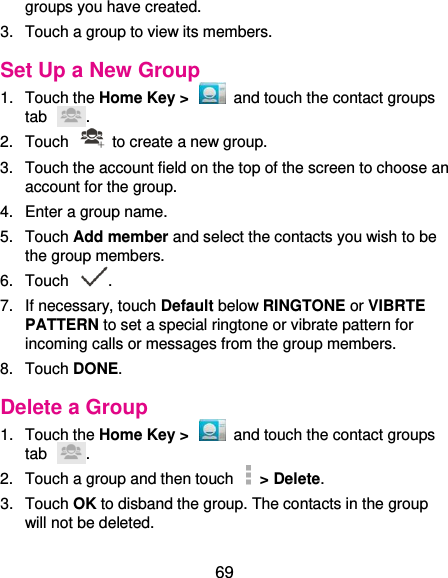  69 groups you have created. 3.  Touch a group to view its members. Set Up a New Group 1.  Touch the Home Key &gt;    and touch the contact groups tab  . 2.  Touch    to create a new group. 3.  Touch the account field on the top of the screen to choose an account for the group. 4.  Enter a group name. 5.  Touch Add member and select the contacts you wish to be the group members. 6.  Touch  . 7.  If necessary, touch Default below RINGTONE or VIBRTE PATTERN to set a special ringtone or vibrate pattern for incoming calls or messages from the group members. 8.  Touch DONE. Delete a Group 1.  Touch the Home Key &gt;    and touch the contact groups tab  . 2.  Touch a group and then touch   &gt; Delete. 3.  Touch OK to disband the group. The contacts in the group will not be deleted. 