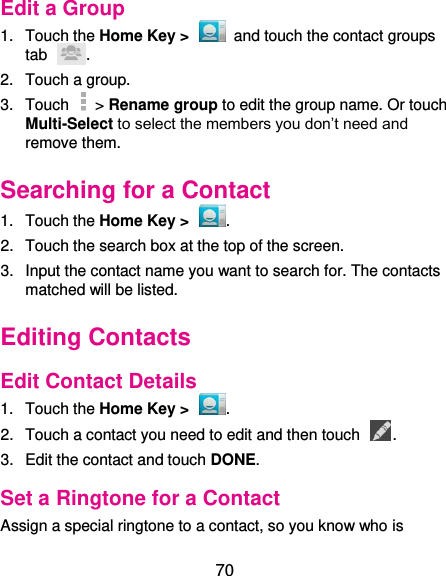  70 Edit a Group 1.  Touch the Home Key &gt;    and touch the contact groups tab  . 2.  Touch a group. 3.  Touch    &gt; Rename group to edit the group name. Or touch Multi-Select to select the members you don’t need and remove them. Searching for a Contact 1.  Touch the Home Key &gt;  . 2.  Touch the search box at the top of the screen. 3.  Input the contact name you want to search for. The contacts matched will be listed. Editing Contacts Edit Contact Details 1.  Touch the Home Key &gt;  . 2.  Touch a contact you need to edit and then touch  . 3.  Edit the contact and touch DONE. Set a Ringtone for a Contact Assign a special ringtone to a contact, so you know who is 