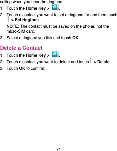  71 calling when you hear the ringtone. 1.  Touch the Home Key &gt;  . 2.  Touch a contact you want to set a ringtone for and then touch   &gt; Set ringtone. NOTE: The contact must be saved on the phone, not the micro-SIM card. 3.  Select a ringtone you like and touch OK. Delete a Contact 1.  Touch the Home Key &gt;  . 2.  Touch a contact you want to delete and touch   &gt; Delete. 3.  Touch OK to confirm. 