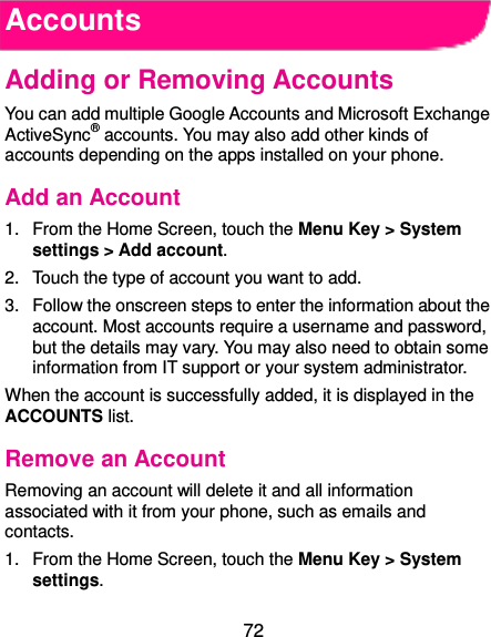 72 Accounts Adding or Removing Accounts You can add multiple Google Accounts and Microsoft Exchange ActiveSync® accounts. You may also add other kinds of accounts depending on the apps installed on your phone. Add an Account 1.  From the Home Screen, touch the Menu Key &gt; System settings &gt; Add account. 2.  Touch the type of account you want to add. 3.  Follow the onscreen steps to enter the information about the account. Most accounts require a username and password, but the details may vary. You may also need to obtain some information from IT support or your system administrator. When the account is successfully added, it is displayed in the ACCOUNTS list. Remove an Account Removing an account will delete it and all information associated with it from your phone, such as emails and contacts. 1.  From the Home Screen, touch the Menu Key &gt; System settings. 