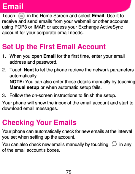  75 Email Touch    in the Home Screen and select Email. Use it to receive and send emails from your webmail or other accounts, using POP3 or IMAP, or access your Exchange ActiveSync account for your corporate email needs. Set Up the First Email Account 1.  When you open Email for the first time, enter your email address and password. 2.  Touch Next to let the phone retrieve the network parameters automatically. NOTE: You can also enter these details manually by touching Manual setup or when automatic setup fails. 3.  Follow the on-screen instructions to finish the setup. Your phone will show the inbox of the email account and start to download email messages. Checking Your Emails Your phone can automatically check for new emails at the interval you set when setting up the account.   You can also check new emails manually by touching    in any of the email account’s boxes.    