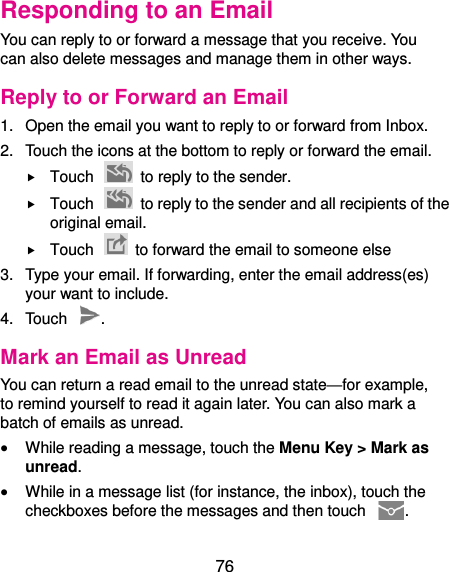  76 Responding to an Email You can reply to or forward a message that you receive. You can also delete messages and manage them in other ways. Reply to or Forward an Email 1.  Open the email you want to reply to or forward from Inbox. 2.  Touch the icons at the bottom to reply or forward the email.  Touch    to reply to the sender.  Touch    to reply to the sender and all recipients of the original email.  Touch    to forward the email to someone else 3.  Type your email. If forwarding, enter the email address(es) your want to include. 4.  Touch  . Mark an Email as Unread You can return a read email to the unread state—for example, to remind yourself to read it again later. You can also mark a batch of emails as unread.  While reading a message, touch the Menu Key &gt; Mark as unread.  While in a message list (for instance, the inbox), touch the checkboxes before the messages and then touch  . 