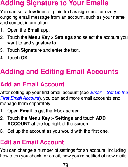  78 Adding Signature to Your Emails You can set a few lines of plain text as signature for every outgoing email message from an account, such as your name and contact information.   1.  Open the Email app. 2.  Touch the Menu Key &gt; Settings and select the account you want to add signature to. 3.  Touch Signature and enter the text. 4.  Touch OK. Adding and Editing Email Accounts Add an Email Account After setting up your first email account (see Email – Set Up the First Email Account), you can add more email accounts and manage them separately. 1.  Open Email to get the Inbox screen. 2.  Touch the Menu Key &gt; Settings and touch ADD ACCOUNT at the top right of the screen. 3.  Set up the account as you would with the first one. Edit an Email Account You can change a number of settings for an account, including how often you check for email, how you’re notified of new mails, 