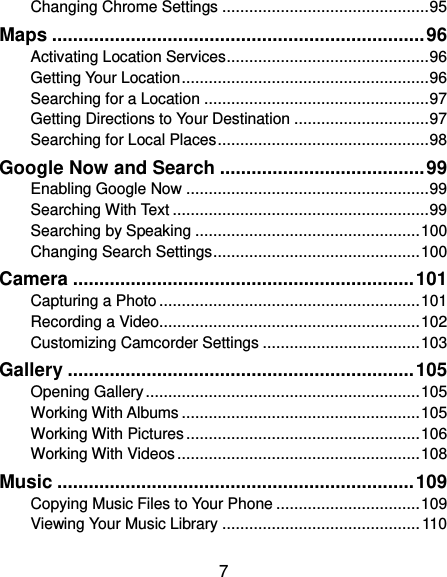  7 Changing Chrome Settings .............................................. 95 Maps ....................................................................... 96 Activating Location Services ............................................. 96 Getting Your Location ....................................................... 96 Searching for a Location .................................................. 97 Getting Directions to Your Destination .............................. 97 Searching for Local Places ............................................... 98 Google Now and Search ....................................... 99 Enabling Google Now ...................................................... 99 Searching With Text ......................................................... 99 Searching by Speaking .................................................. 100 Changing Search Settings .............................................. 100 Camera ................................................................. 101 Capturing a Photo .......................................................... 101 Recording a Video .......................................................... 102 Customizing Camcorder Settings ................................... 103 Gallery .................................................................. 105 Opening Gallery ............................................................. 105 Working With Albums ..................................................... 105 Working With Pictures .................................................... 106 Working With Videos ...................................................... 108 Music .................................................................... 109 Copying Music Files to Your Phone ................................ 109 Viewing Your Music Library ............................................ 110 