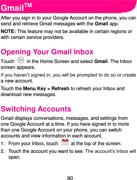  80 GmailTM After you sign in to your Google Account on the phone, you can send and retrieve Gmail messages with the Gmail app.   NOTE: This feature may not be available in certain regions or with certain service providers.   Opening Your Gmail Inbox Touch    in the Home Screen and select Gmail. The Inbox screen appears. If you haven’t signed in, you will be prompted to do so or create a new account. Touch the Menu Key &gt; Refresh to refresh your Inbox and download new messages. Switching Accounts Gmail displays conversations, messages, and settings from one Google Account at a time. If you have signed in to more than one Google Account on your phone, you can switch accounts and view information in each account. 1.  From your Inbox, touch    at the top of the screen. 2.  Touch the account you want to see. The account’s Inbox will open. 