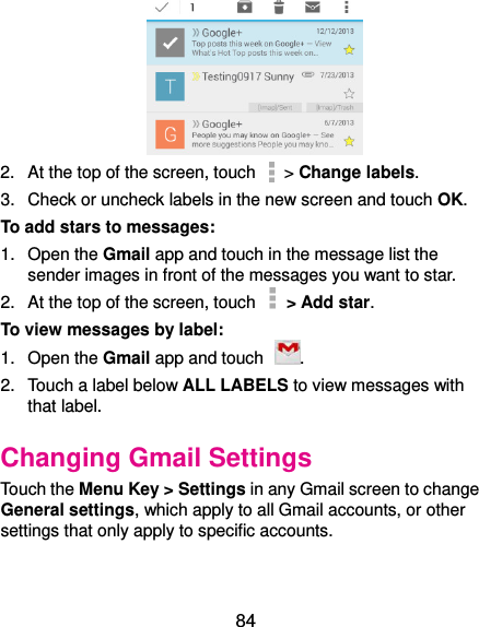  84  2.  At the top of the screen, touch   &gt; Change labels. 3.  Check or uncheck labels in the new screen and touch OK. To add stars to messages: 1.  Open the Gmail app and touch in the message list the sender images in front of the messages you want to star. 2.  At the top of the screen, touch    &gt; Add star. To view messages by label: 1.  Open the Gmail app and touch  . 2.  Touch a label below ALL LABELS to view messages with that label. Changing Gmail Settings Touch the Menu Key &gt; Settings in any Gmail screen to change General settings, which apply to all Gmail accounts, or other settings that only apply to specific accounts. 