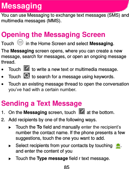  85 Messaging You can use Messaging to exchange text messages (SMS) and multimedia messages (MMS). Opening the Messaging Screen Touch    in the Home Screen and select Messaging. The Messaging screen opens, where you can create a new message, search for messages, or open an ongoing message thread.  Touch    to write a new text or multimedia message.  Touch    to search for a message using keywords.  Touch an existing message thread to open the conversation you’ve had with a certain number.   Sending a Text Message 1.  On the Messaging screen, touch    at the bottom. 2.  Add recipients by one of the following ways.  Touch the To field and manually enter the recipient’s number the contact name. If the phone presents a few suggestions, touch the one you want to add.  Select recipients from your contacts by touching  . and enter the content of you    Touch the Type message field r text message. 